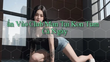 ấn vào club man tại Kon Tum cả ngày