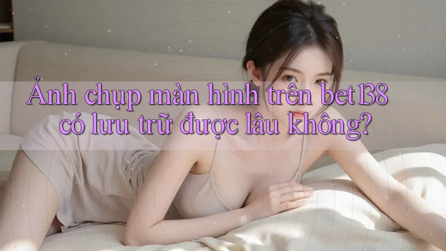Ảnh chụp màn hình trên bet138 có lưu trữ được lâu không?