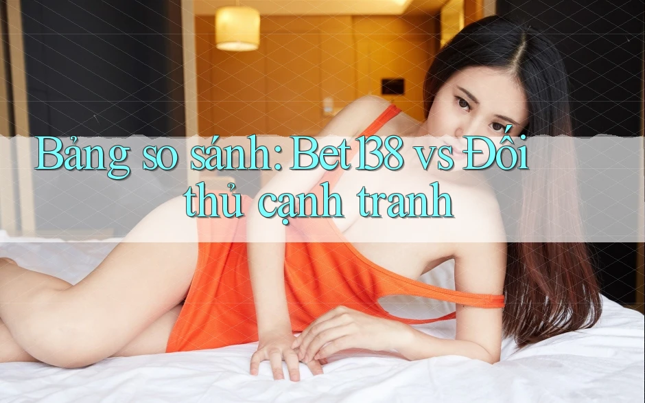 Bảng so sánh: Bet138 vs Đối thủ cạnh tranh