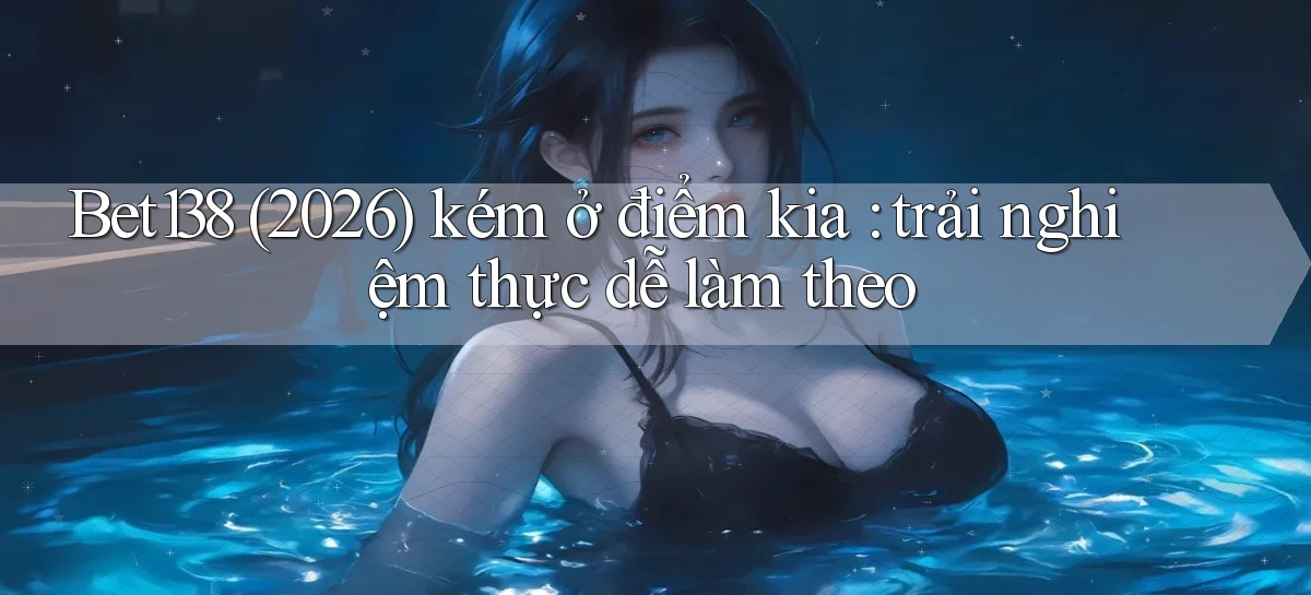 Bet138 (2026) kém ở điểm kia trải nghiệm thực dễ làm theo