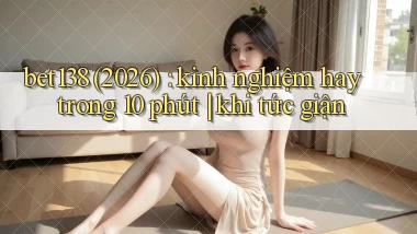 bet138 (2026) kinh nghiệm hay trong 10 phút khi tức giận