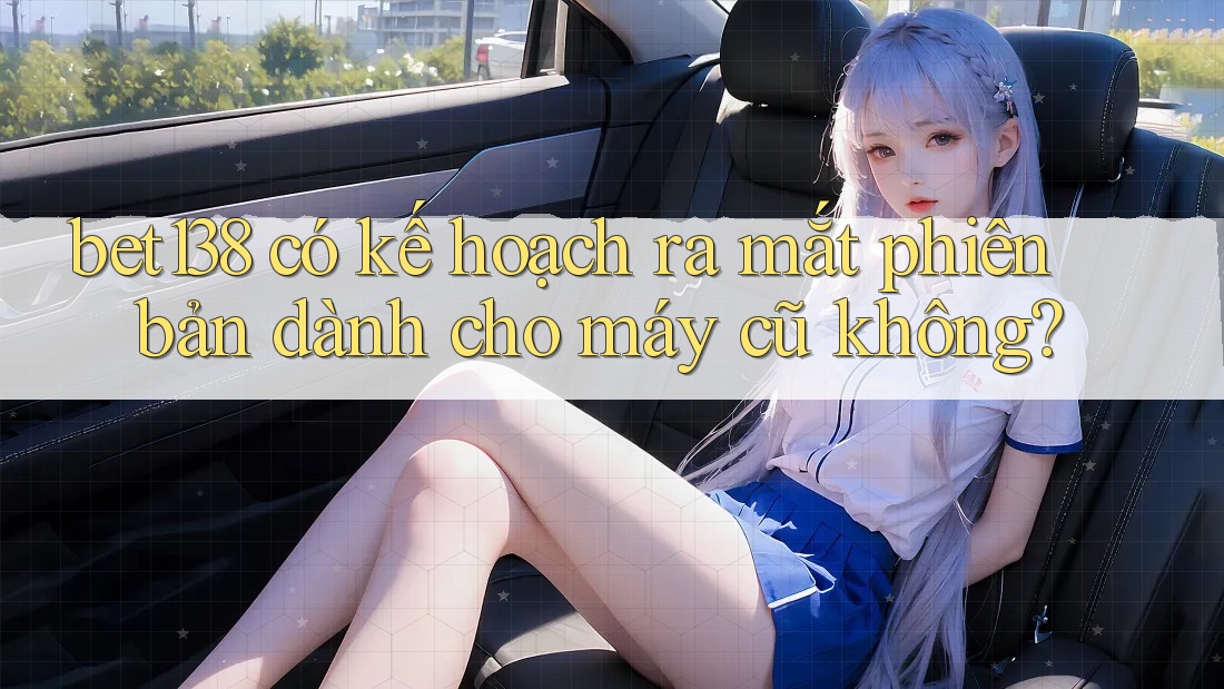 bet138 có kế hoạch ra mắt phiên bản dành cho máy cũ không?