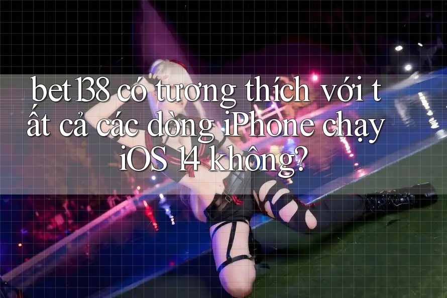 bet138 có tương thích với tất cả các dòng iPhone chạy iOS 14 không?
