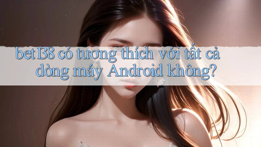 bet138 có tương thích với tất cả dòng máy Android không?