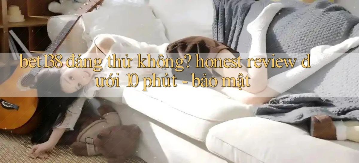 bet138 đáng thử không honest review dưới 10 phút   bảo mật
