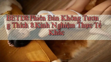 bet138 phiên bản không tương thích 8 kinh nghiệm thực tế khắc