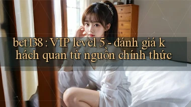 bet138 VIP level 5   đánh giá khách quan từ nguồn chính thức