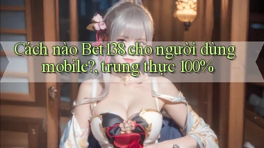 Cách nào Bet138 cho người dùng mobile, trung thực 100%