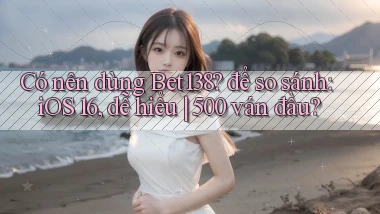 Có nên dùng Bet138 để so sánh iOS 16, dễ hiểu 500 ván đầu