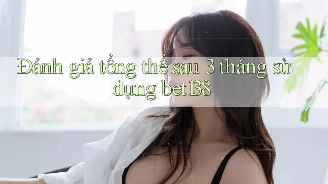 Đánh giá tổng thể sau 3 tháng sử dụng bet138