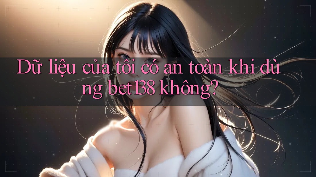 Dữ liệu của tôi có an toàn khi dùng bet138 không?