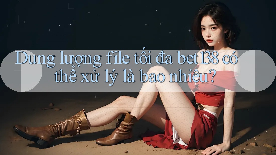 Dung lượng file tối đa bet138 có thể xử lý là bao nhiêu?