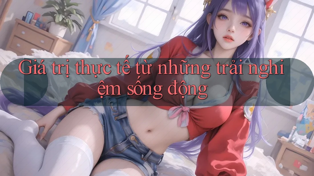 Giá trị thực tế từ những trải nghiệm sống động Giá trị thực tế từ những trải nghiệm sống động