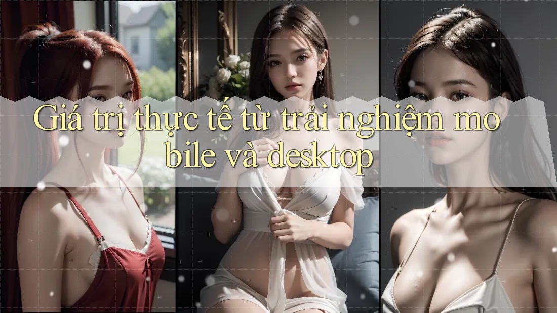 Giá trị thực tế từ trải nghiệm mobile và desktop