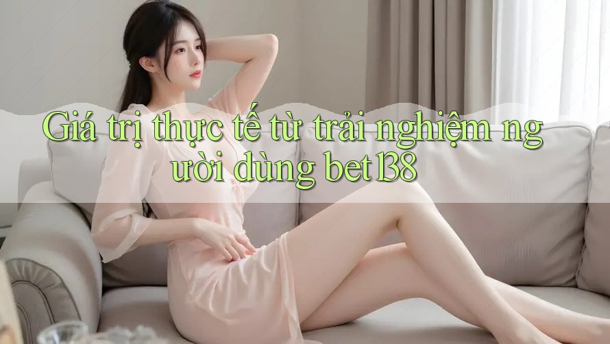 Giá trị thực tế từ trải nghiệm người dùng bet138
