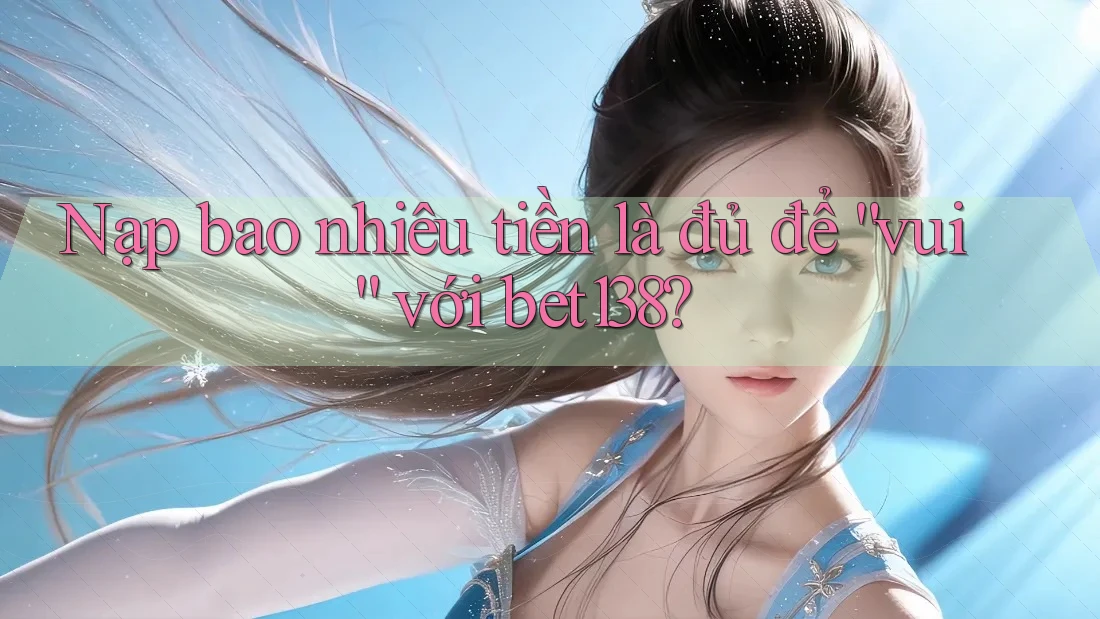 Nạp bao nhiêu tiền là đủ để “vui” với bet138?