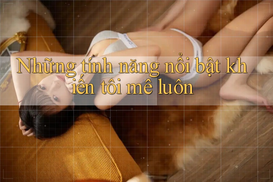 Những tính năng nổi bật khiến tôi mê luôn Những tính năng nổi bật khiến tôi mê luôn