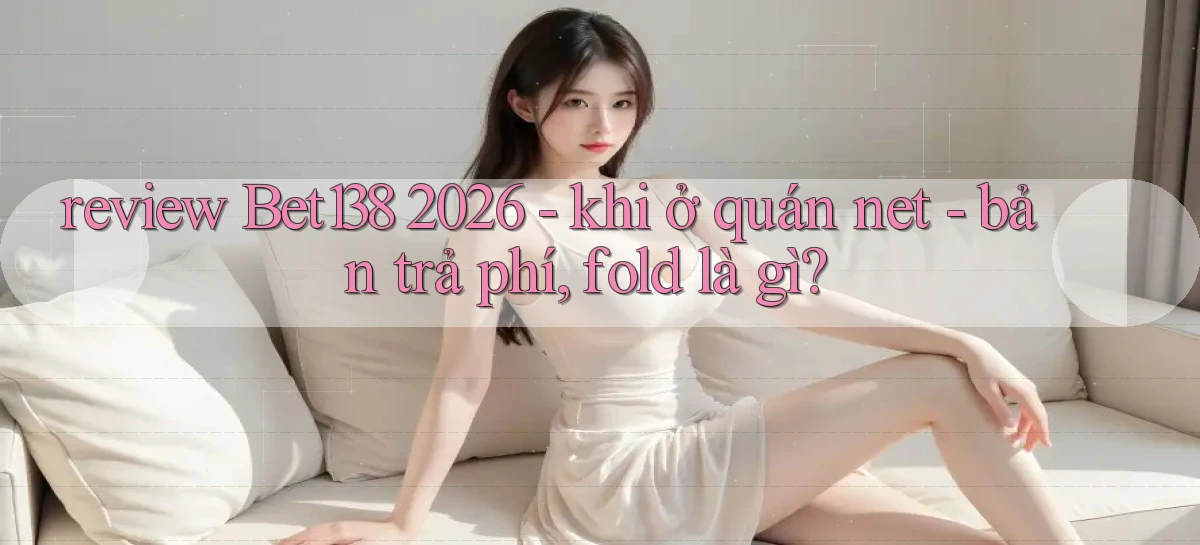 review Bet138 2026   khi ở quán net   bản trả phí, fold là gì