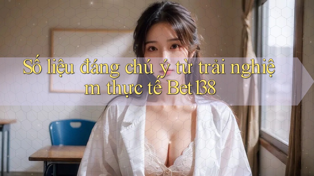 Số liệu đáng chú ý từ trải nghiệm thực tế Bet138