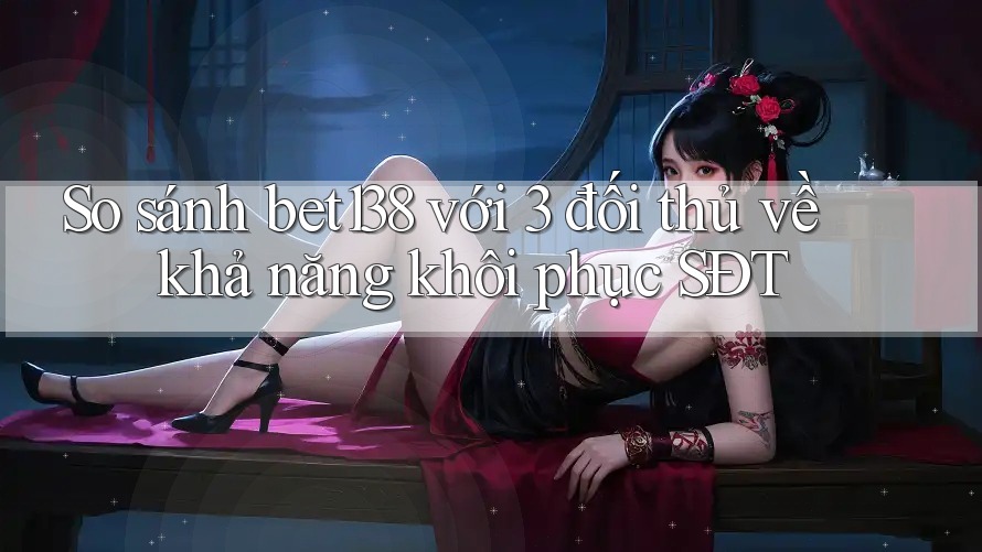 So sánh bet138 với 3 đối thủ về khả năng khôi phục SĐT