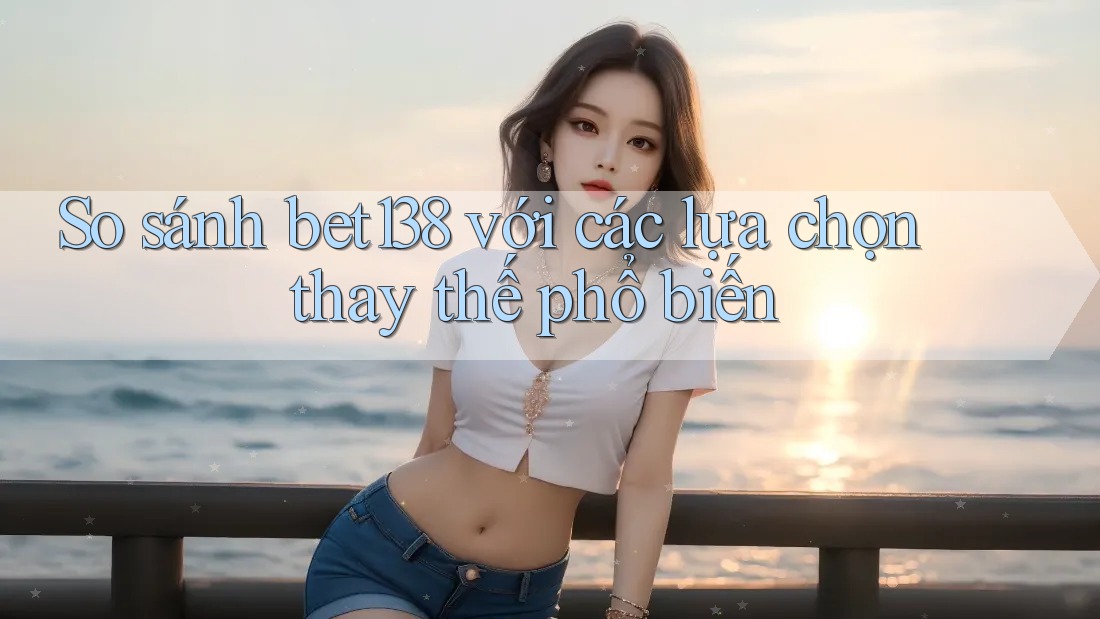 So sánh Bet138 với các lựa chọn thay thế phổ biến
