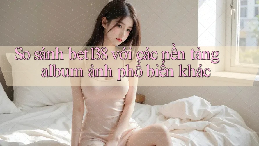 So sánh bet138 với các nền tảng album ảnh phổ biến khác