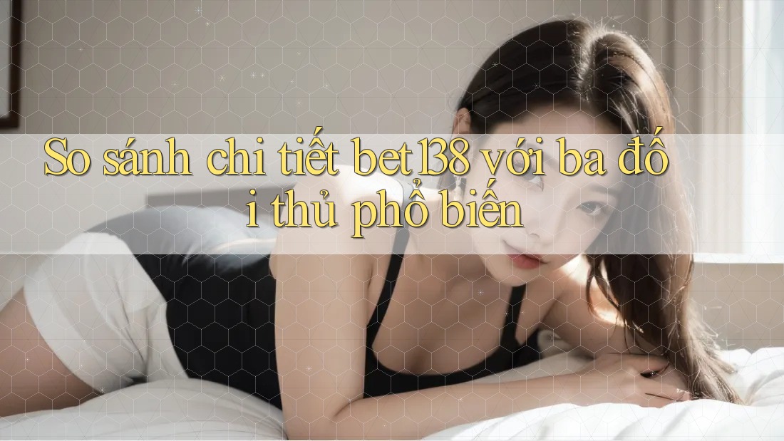 So sánh chi tiết bet138 với ba đối thủ phổ biến