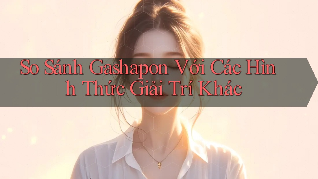 So Sánh Gashapon Với Các Hình Thức Giải Trí Khác So Sánh Gashapon Với Các Hình Thức Giải Trí Khác