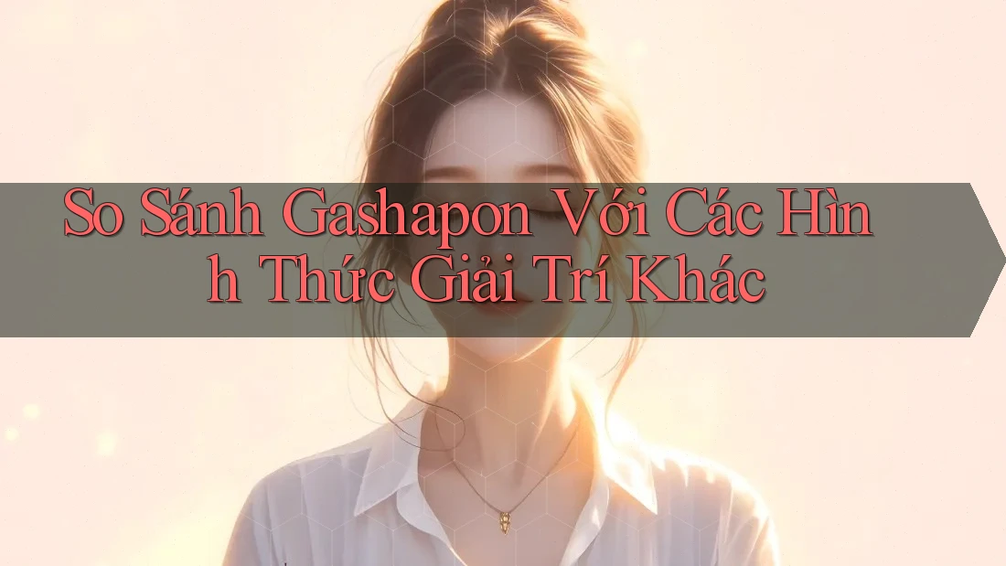 So Sánh Gashapon Với Các Hình Thức Giải Trí Khác