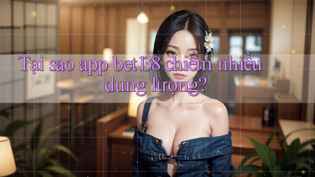Tại sao app bet138 chiếm nhiều dung lượng?