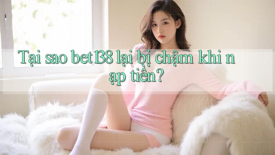 Tại sao bet138 lại bị chậm khi nạp tiền?