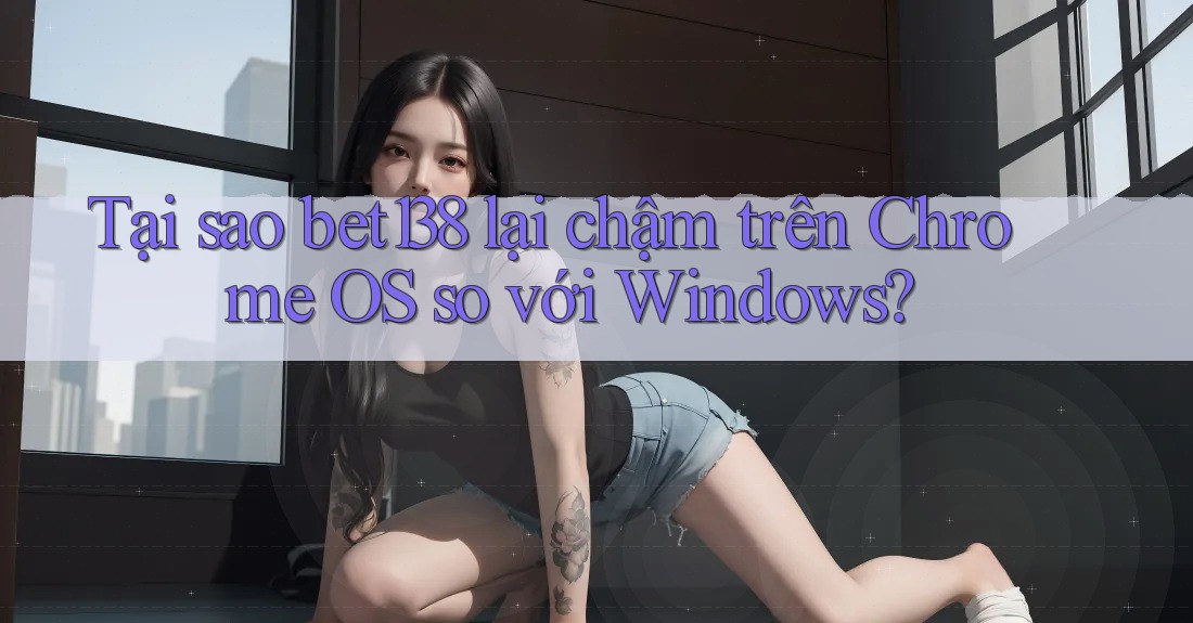 Tại sao bet138 lại chậm trên Chrome OS so với Windows?