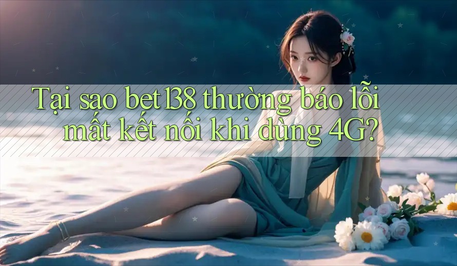 Tại sao bet138 thường báo lỗi mất kết nối khi dùng 4G?