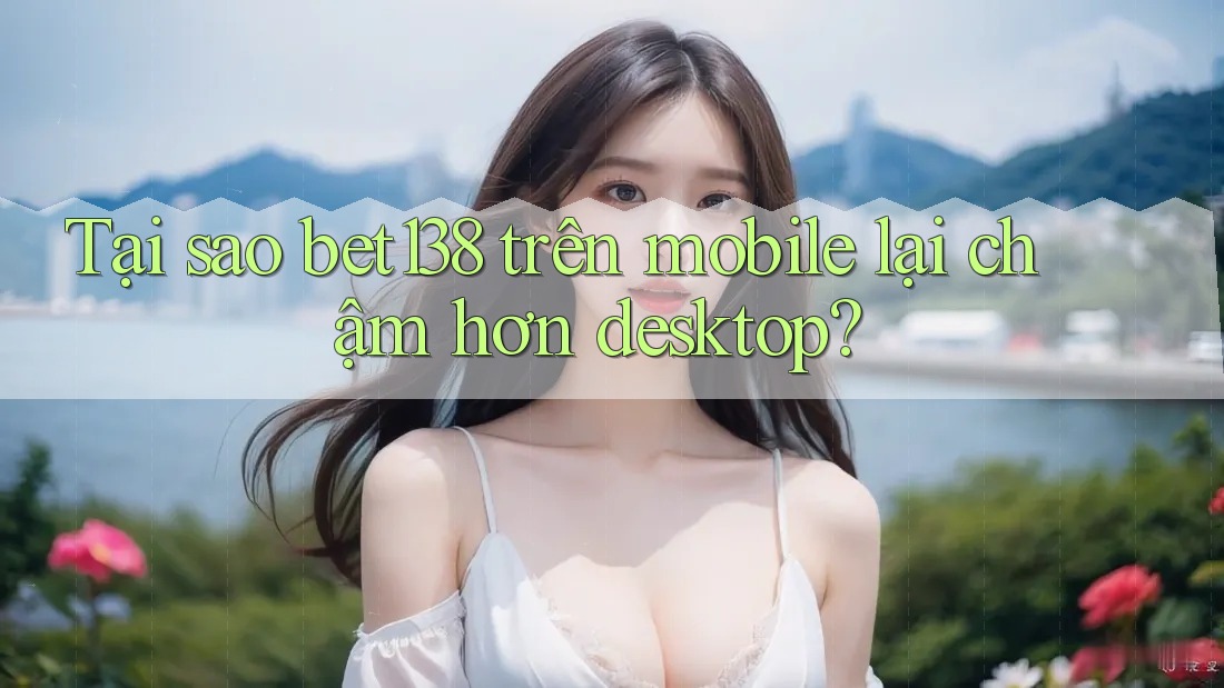 Tại sao bet138 trên mobile lại chậm hơn desktop?