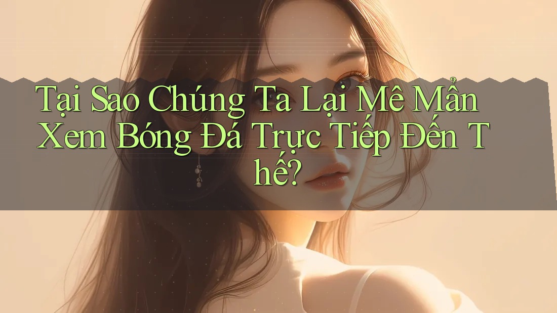Tại Sao Chúng Ta Lại Mê Mẩn Xem Bóng Đá Trực Tiếp Đến Thế?