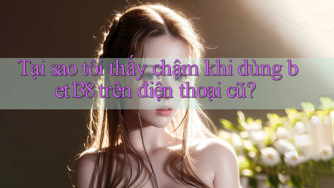 Tại sao tôi thấy chậm khi dùng bet138 trên điện thoại cũ?