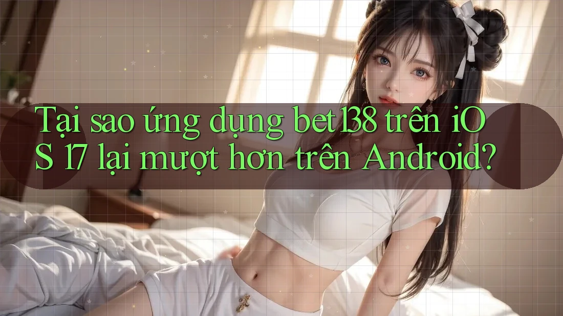Tại sao ứng dụng bet138 trên iOS 17 lại mượt hơn trên Android?