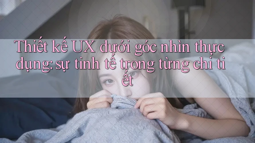 Thiết kế UX dưới góc nhìn thực dụng: sự tinh tế trong từng chi tiết Thiết kế UX dưới góc nhìn thực dụng: sự tinh tế trong từng chi tiết