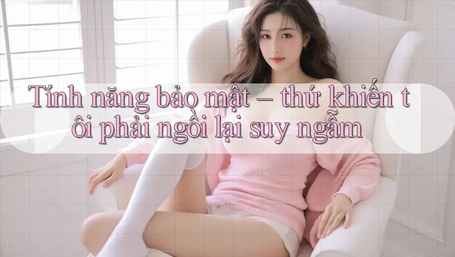 Tính năng bảo mật – thứ khiến tôi phải ngồi lại suy ngẫm