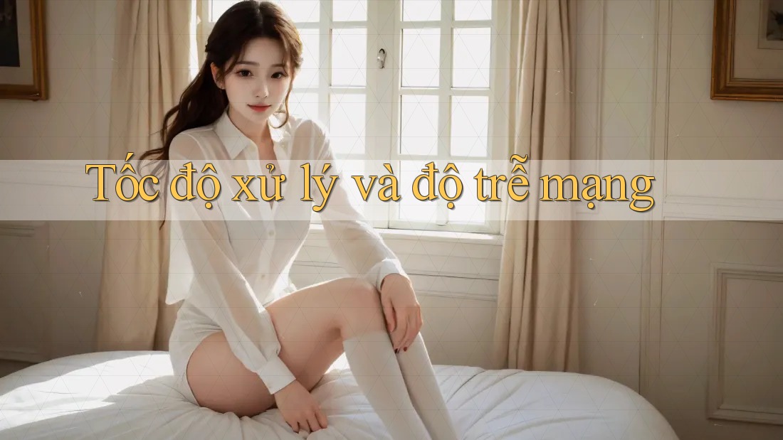 Tốc độ xử lý và độ trễ mạng