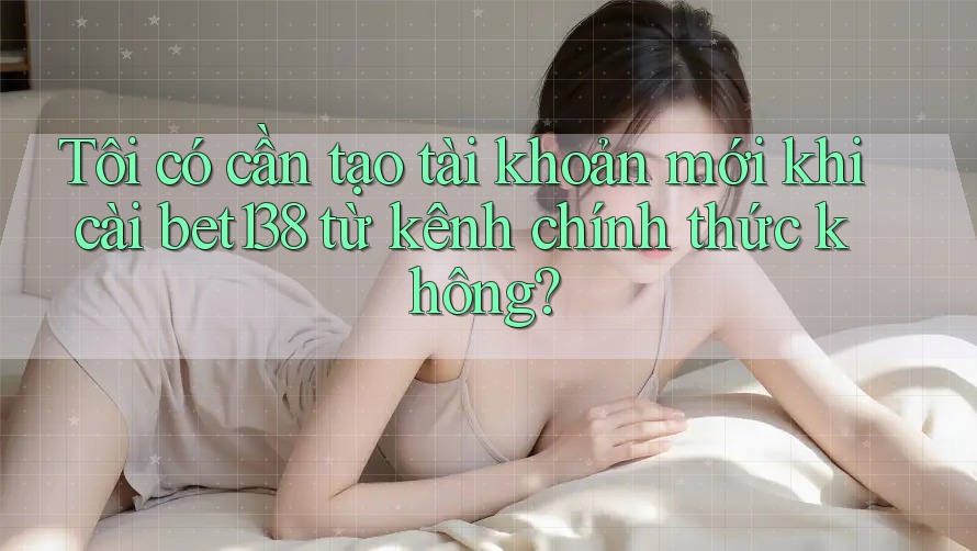 Tôi có cần tạo tài khoản mới khi cài bet138 từ kênh chính thức không? Tôi có cần tạo tài khoản mới khi cài bet138 từ kênh chính thức không?