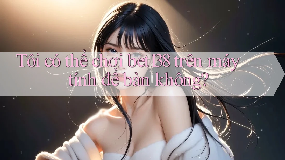 Tôi có thể chơi bet138 trên máy tính để bàn không?