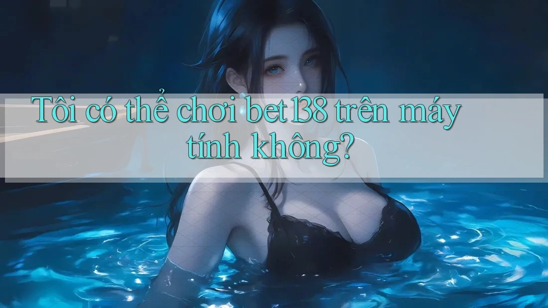 Tôi có thể chơi bet138 trên máy tính không?