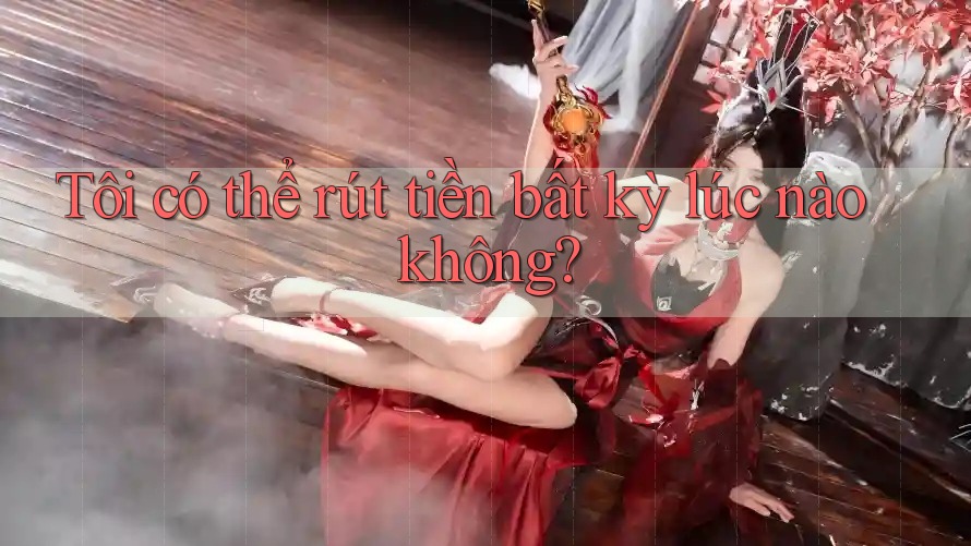 Tôi có thể rút tiền bất kỳ lúc nào không?