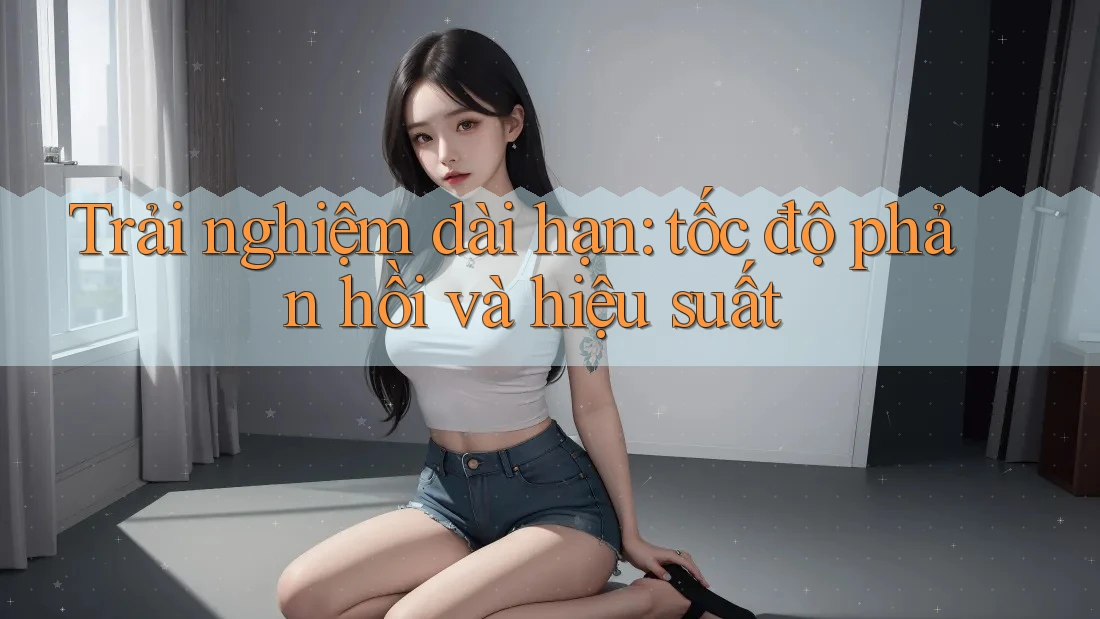 Trải nghiệm dài hạn: tốc độ phản hồi và hiệu suất