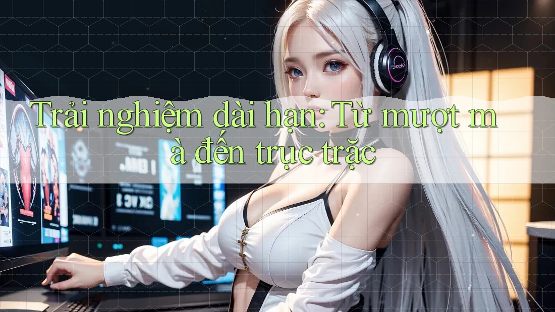 Trải nghiệm dài hạn: Từ mượt mà đến trục trặc