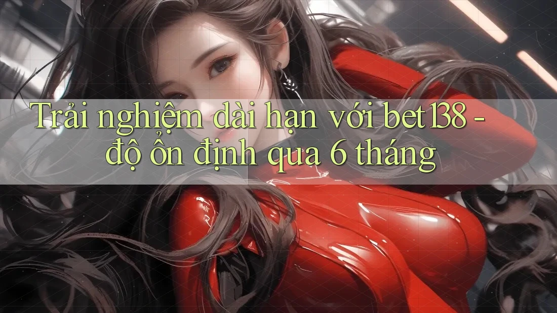 Trải nghiệm dài hạn với bet138 - độ ổn định qua 6 tháng