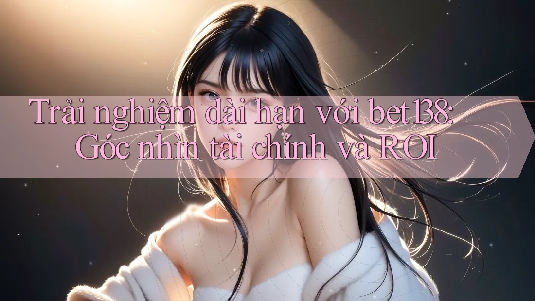 Trải nghiệm dài hạn với bet138: Góc nhìn tài chính và ROI