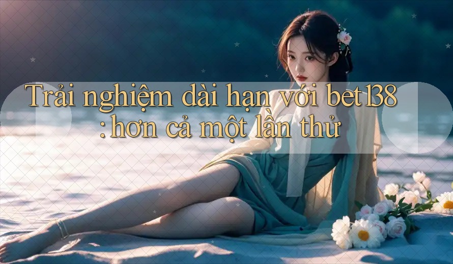 Trải nghiệm dài hạn với bet138: hơn cả một lần thử