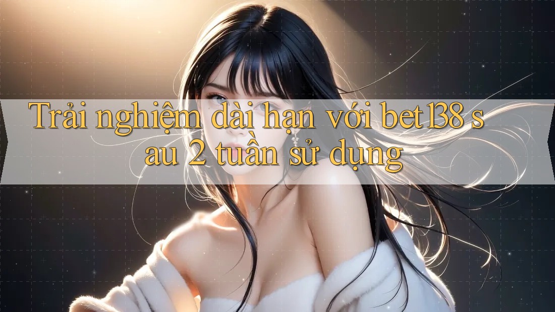 Trải nghiệm dài hạn với bet138 sau 2 tuần sử dụng